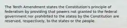 The Tenth Amendment states the Constitution's principle of federalism by providing that powers not granted to the federal government nor prohibited to the states by the Constitution are reserved, respectively, to the states or the people.