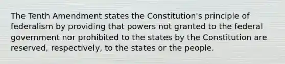 The Tenth Amendment states the Constitution's principle of federalism by providing that powers not granted to the federal government nor prohibited to the states by the Constitution are reserved, respectively, to the states or the people.