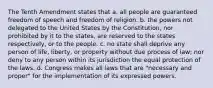 The Tenth Amendment states that a. all people are guaranteed freedom of speech and freedom of religion. b. the powers not delegated to the United States by the Constitution, nor prohibited by it to the states, are reserved to the states respectively, or to the people. c. no state shall deprive any person of life, liberty, or property without due process of law; nor deny to any person within its jurisdiction the equal protection of the laws. d. Congress makes all laws that are "necessary and proper" for the implementation of its expressed powers.