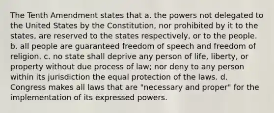 The Tenth Amendment states that a. the powers not delegated to the United States by the Constitution, nor prohibited by it to the states, are reserved to the states respectively, or to the people. b. all people are guaranteed freedom of speech and freedom of religion. c. no state shall deprive any person of life, liberty, or property without due process of law; nor deny to any person within its jurisdiction the equal protection of the laws. d. Congress makes all laws that are "necessary and proper" for the implementation of its expressed powers.