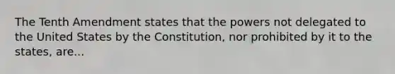 The Tenth Amendment states that the powers not delegated to the United States by the Constitution, nor prohibited by it to the states, are...