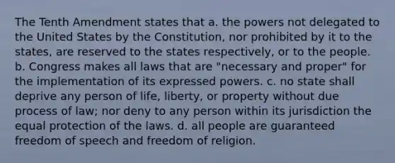 The Tenth Amendment states that a. the powers not delegated to the United States by the Constitution, nor prohibited by it to the states, are reserved to the states respectively, or to the people. b. Congress makes all laws that are "necessary and proper" for the implementation of its expressed powers. c. no state shall deprive any person of life, liberty, or property without due process of law; nor deny to any person within its jurisdiction the equal protection of the laws. d. all people are guaranteed freedom of speech and freedom of religion.