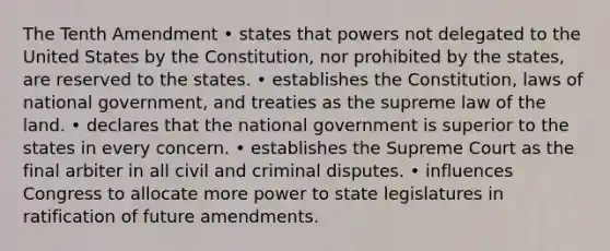 The Tenth Amendment • states that powers not delegated to the United States by the Constitution, nor prohibited by the states, are reserved to the states. • establishes the Constitution, laws of national government, and treaties as the supreme law of the land. • declares that the national government is superior to the states in every concern. • establishes the Supreme Court as the final arbiter in all civil and criminal disputes. • influences Congress to allocate more power to state legislatures in ratification of future amendments.