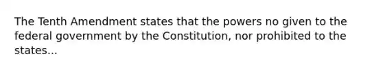 The Tenth Amendment states that the powers no given to the federal government by the Constitution, nor prohibited to the states...