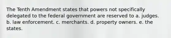 The Tenth Amendment states that powers not specifically delegated to the federal government are reserved to a. judges. b. law enforcement. c. merchants. d. property owners. e. the states.