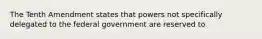 The Tenth Amendment states that powers not specifically delegated to the federal government are reserved to