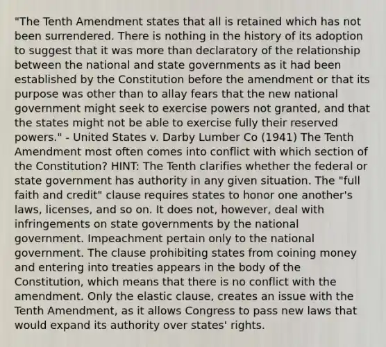 "The Tenth Amendment states that all is retained which has not been surrendered. There is nothing in the history of its adoption to suggest that it was more than declaratory of the relationship between the national and state governments as it had been established by the Constitution before the amendment or that its purpose was other than to allay fears that the new national government might seek to exercise powers not granted, and that the states might not be able to exercise fully their reserved powers." - United States v. Darby Lumber Co (1941) The Tenth Amendment most often comes into conflict with which section of the Constitution? HINT: The Tenth clarifies whether the federal or state government has authority in any given situation. The "full faith and credit" clause requires states to honor one another's laws, licenses, and so on. It does not, however, deal with infringements on state governments by the national government. Impeachment pertain only to the national government. The clause prohibiting states from coining money and entering into treaties appears in the body of the Constitution, which means that there is no conflict with the amendment. Only the elastic clause, creates an issue with the Tenth Amendment, as it allows Congress to pass new laws that would expand its authority over states' rights.