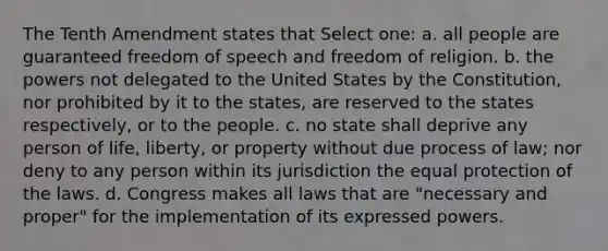 The Tenth Amendment states that Select one: a. all people are guaranteed freedom of speech and freedom of religion. b. the powers not delegated to the United States by the Constitution, nor prohibited by it to the states, are reserved to the states respectively, or to the people. c. no state shall deprive any person of life, liberty, or property without due process of law; nor deny to any person within its jurisdiction the equal protection of the laws. d. Congress makes all laws that are "necessary and proper" for the implementation of its expressed powers.