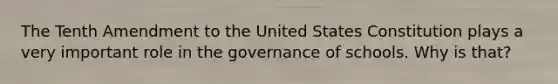 The Tenth Amendment to the United States Constitution plays a very important role in the governance of schools. Why is that?