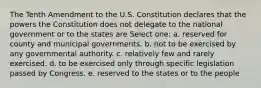 The Tenth Amendment to the U.S. Constitution declares that the powers the Constitution does not delegate to the national government or to the states are Select one: a. reserved for county and municipal governments. b. not to be exercised by any governmental authority. c. relatively few and rarely exercised. d. to be exercised only through specific legislation passed by Congress. e. reserved to the states or to the people