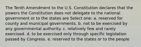 The Tenth Amendment to the U.S. Constitution declares that the powers the Constitution does not delegate to the national government or to the states are Select one: a. reserved for county and municipal governments. b. not to be exercised by any governmental authority. c. relatively few and rarely exercised. d. to be exercised only through specific legislation passed by Congress. e. reserved to the states or to the people