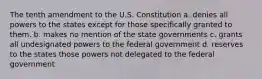 The tenth amendment to the U.S. Constitution a. denies all powers to the states except for those specifically granted to them. b. makes no mention of the state governments c. grants all undesignated powers to the federal government d. reserves to the states those powers not delegated to the federal government