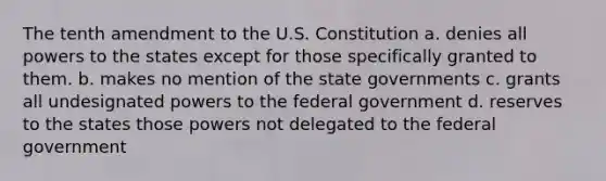 The tenth amendment to the U.S. Constitution a. denies all powers to the states except for those specifically granted to them. b. makes no mention of the state governments c. grants all undesignated powers to the federal government d. reserves to the states those powers not delegated to the federal government