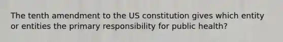 The tenth amendment to the US constitution gives which entity or entities the primary responsibility for public health?