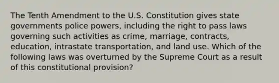 The Tenth Amendment to the U.S. Constitution gives state governments police powers, including the right to pass laws governing such activities as crime, marriage, contracts, education, intrastate transportation, and land use. Which of the following laws was overturned by the Supreme Court as a result of this constitutional provision?