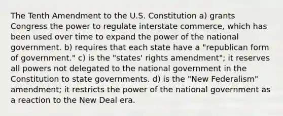 The Tenth Amendment to the U.S. Constitution a) grants Congress the power to regulate interstate commerce, which has been used over time to expand the power of the national government. b) requires that each state have a "republican form of government." c) is the "states' rights amendment"; it reserves all powers not delegated to the national government in the Constitution to state governments. d) is the "New Federalism" amendment; it restricts the power of the national government as a reaction to the New Deal era.