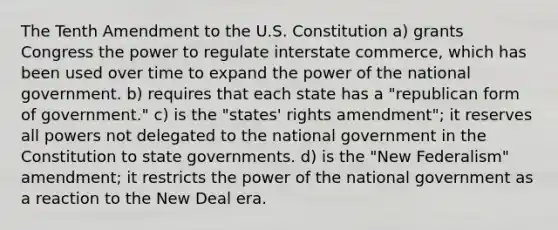 The Tenth Amendment to the U.S. Constitution a) grants Congress the power to regulate interstate commerce, which has been used over time to expand the power of the national government. b) requires that each state has a "republican form of government." c) is the "states' rights amendment"; it reserves all powers not delegated to the national government in the Constitution to state governments. d) is the "New Federalism" amendment; it restricts the power of the national government as a reaction to the New Deal era.