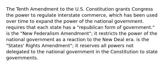 The Tenth Amendment to the U.S. Constitution grants Congress the power to regulate interstate commerce, which has been used over time to expand the power of the national government. requires that each state has a "republican form of government." is the "New Federalism Amendment"; it restricts the power of the national government as a reaction to the New Deal era. is the "States' Rights Amendment"; it reserves all powers not delegated to the national government in the Constitution to state governments.