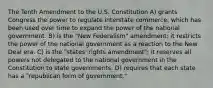 The Tenth Amendment to the U.S. Constitution A) grants Congress the power to regulate interstate commerce, which has been used over time to expand the power of the national government. B) is the "New Federalism" amendment; it restricts the power of the national government as a reaction to the New Deal era. C) is the "states' rights amendment"; it reserves all powers not delegated to the national government in the Constitution to state governments. D) requires that each state has a "republican form of government."