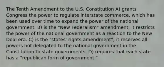 The Tenth Amendment to the U.S. Constitution A) grants Congress the power to regulate interstate commerce, which has been used over time to expand the power of the national government. B) is the "New Federalism" amendment; it restricts the power of the national government as a reaction to the New Deal era. C) is the "states' rights amendment"; it reserves all powers not delegated to the national government in the Constitution to state governments. D) requires that each state has a "republican form of government."