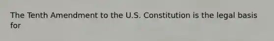 The Tenth Amendment to the U.S. Constitution is the legal basis for