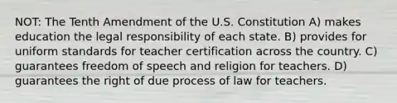 NOT: The Tenth Amendment of the U.S. Constitution A) makes education the legal responsibility of each state. B) provides for uniform standards for teacher certification across the country. C) guarantees freedom of speech and religion for teachers. D) guarantees the right of due process of law for teachers.