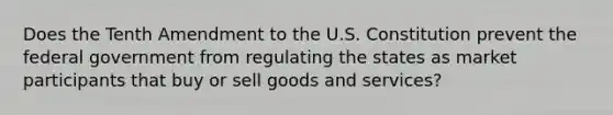 Does the Tenth Amendment to the U.S. Constitution prevent the federal government from regulating the states as market participants that buy or sell goods and services?