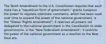 The Tenth Amendment to the U.S. Constitution requires that each state has a "republican form of government." grants Congress the power to regulate interstate commerce, which has been used over time to expand the power of the national government. is the "States' Rights Amendment"; it reserves all powers not delegated to the national government in the Constitution to state governments. is the "New Federalism Amendment"; it restricts the power of the national government as a reaction to the New Deal era.