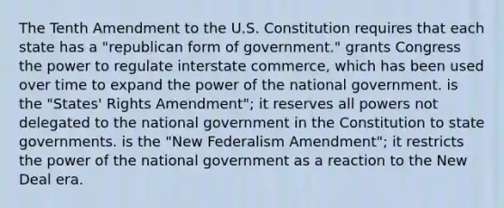 The Tenth Amendment to the U.S. Constitution requires that each state has a "republican form of government." grants Congress the power to regulate interstate commerce, which has been used over time to expand the power of the national government. is the "States' Rights Amendment"; it reserves all powers not delegated to the national government in the Constitution to state governments. is the "New Federalism Amendment"; it restricts the power of the national government as a reaction to the New Deal era.