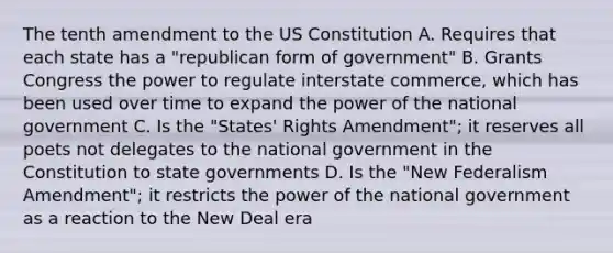 The tenth amendment to the US Constitution A. Requires that each state has a "republican form of government" B. Grants Congress the power to regulate interstate commerce, which has been used over time to expand the power of the national government C. Is the "States' Rights Amendment"; it reserves all poets not delegates to the national government in the Constitution to state governments D. Is the "New Federalism Amendment"; it restricts the power of the national government as a reaction to the New Deal era