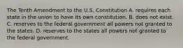 The Tenth Amendment to the U.S. Constitution A. requires each state in the union to have its own constitution. B. does not exist. C. reserves to the federal government all powers not granted to the states. D. reserves to the states all powers not granted to the federal government.