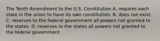 The Tenth Amendment to the U.S. Constitution A. requires each state in the union to have its own constitution. B. does not exist. C. reserves to the federal government all powers not granted to the states. D. reserves to the states all powers not granted to the federal government.