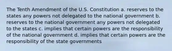 The Tenth Amendment of the U.S. Constitution a. reserves to the states any powers not delegated to the national government b. reserves to the national government any powers not delegated to the states c. implies that certain powers are the responsibility of the national government d. implies that certain powers are the responsibility of the state governments