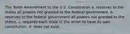 The Tenth Amendment to the U.S. Constitution a. reserves to the states all powers not granted to the federal government. b. reserves to the federal government all powers not granted to the states. c. requires each state in the union to have its own constitution. d. does not exist.