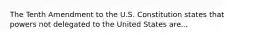 The Tenth Amendment to the U.S. Constitution states that powers not delegated to the United States are...