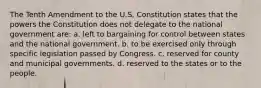 The Tenth Amendment to the U.S. Constitution states that the powers the Constitution does not delegate to the national government are: a. left to bargaining for control between states and the national government. b. to be exercised only through specific legislation passed by Congress. c. reserved for county and municipal governments. d. reserved to the states or to the people.