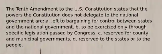 The Tenth Amendment to the U.S. Constitution states that the powers the Constitution does not delegate to the national government are: a. left to bargaining for control between states and the national government. b. to be exercised only through specific legislation passed by Congress. c. reserved for county and municipal governments. d. reserved to the states or to the people.