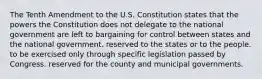 The Tenth Amendment to the U.S. Constitution states that the powers the Constitution does not delegate to the national government are left to bargaining for control between states and the national government. reserved to the states or to the people. to be exercised only through specific legislation passed by Congress. reserved for the county and municipal governments.