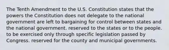 The Tenth Amendment to the U.S. Constitution states that the powers the Constitution does not delegate to the national government are left to bargaining for control between states and the national government. reserved to the states or to the people. to be exercised only through specific legislation passed by Congress. reserved for the county and municipal governments.