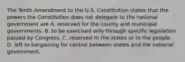 The Tenth Amendment to the U.S. Constitution states that the powers the Constitution does not delegate to the national government are A. reserved for the county and municipal governments. B. to be exercised only through specific legislation passed by Congress. C. reserved to the states or to the people. D. left to bargaining for control between states and the national government.