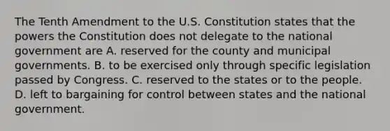 The Tenth Amendment to the U.S. Constitution states that the powers the Constitution does not delegate to the national government are A. reserved for the county and municipal governments. B. to be exercised only through specific legislation passed by Congress. C. reserved to the states or to the people. D. left to bargaining for control between states and the national government.