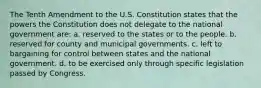 The Tenth Amendment to the U.S. Constitution states that the powers the Constitution does not delegate to the national government are: a. reserved to the states or to the people. b. reserved for county and municipal governments. c. left to bargaining for control between states and the national government. d. to be exercised only through specific legislation passed by Congress.