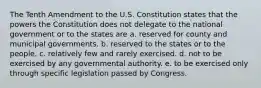 The Tenth Amendment to the U.S. Constitution states that the powers the Constitution does not delegate to the national government or to the states are a. reserved for county and municipal governments. b. reserved to the states or to the people. c. relatively few and rarely exercised. d. not to be exercised by any governmental authority. e. to be exercised only through specific legislation passed by Congress.