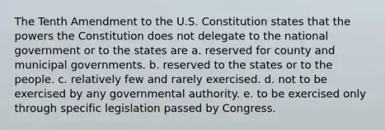 The Tenth Amendment to the U.S. Constitution states that the powers the Constitution does not delegate to the national government or to the states are a. reserved for county and municipal governments. b. reserved to the states or to the people. c. relatively few and rarely exercised. d. not to be exercised by any governmental authority. e. to be exercised only through specific legislation passed by Congress.