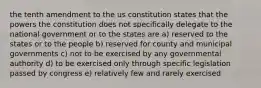 the tenth amendment to the us constitution states that the powers the constitution does not specifically delegate to the national government or to the states are a) reserved to the states or to the people b) reserved for county and municipal governments c) not to be exercised by any governmental authority d) to be exercised only through specific legislation passed by congress e) relatively few and rarely exercised