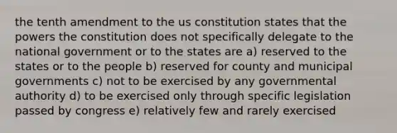 the tenth amendment to the us constitution states that the powers the constitution does not specifically delegate to the national government or to the states are a) reserved to the states or to the people b) reserved for county and municipal governments c) not to be exercised by any governmental authority d) to be exercised only through specific legislation passed by congress e) relatively few and rarely exercised