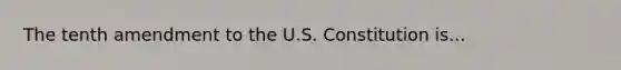 The tenth amendment to the U.S. Constitution is...