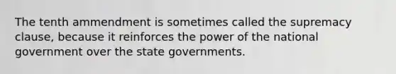 The tenth ammendment is sometimes called the supremacy clause, because it reinforces the power of the national government over the state governments.