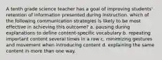 A tenth grade science teacher has a goal of improving students' retention of information presented during instruction. which of the following communication strategies is likely to be most effective in achieving this outcome? a. pausing during explanations to define content-specific vocabulary b. repeating important content several times in a row c. minimizing gestures and movement when introducing content d. explaining the same content in more than one way.