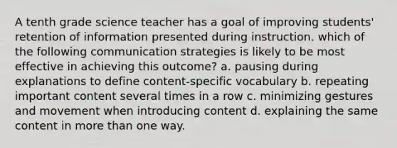 A tenth grade science teacher has a goal of improving students' retention of information presented during instruction. which of the following communication strategies is likely to be most effective in achieving this outcome? a. pausing during explanations to define content-specific vocabulary b. repeating important content several times in a row c. minimizing gestures and movement when introducing content d. explaining the same content in more than one way.